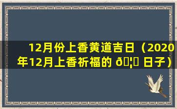 12月份上香黄道吉日（2020年12月上香祈福的 🦁 日子）